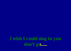 I wish I could sing to you
don't go .....