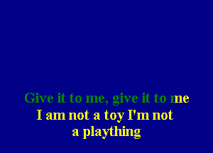 Give it to me, give it to me
I am not a toy I'm not
a plaything