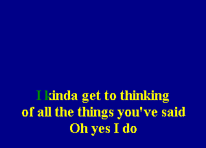 I kinda get to thinking
of all the things you've said
Oh yes I do