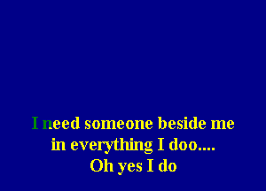 I need someone beside me
in everything I (100....
Oh yes I do