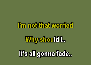 I'm not that worried

Why should l..

It's all gonna fade..