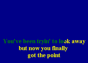 You've been tryin' to look away
but now you finally
got the point