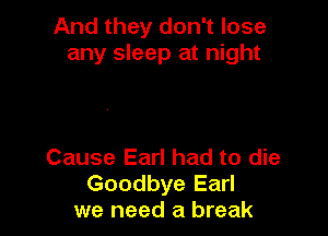 And they don't lose
any sleep at night

Cause Earl had to die
Goodbye Earl
we need a break