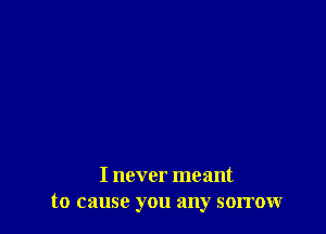 I never meant
to cause you any sorrow