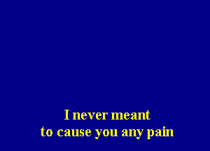 I never meant
to cause you any pain