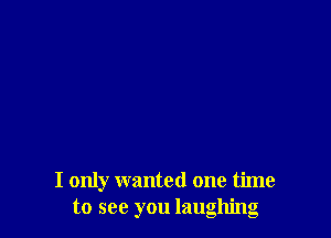 I only wanted one time
to see you laughing