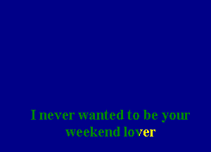 I never wanted to be your
weekend lover