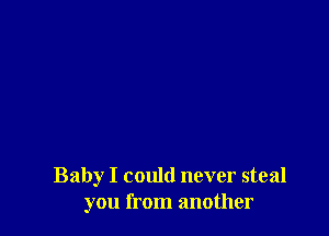 Baby I could never steal
you from another