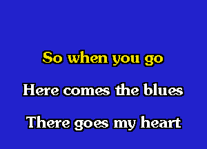 So when you go

Here comes the blues

There goes my heart