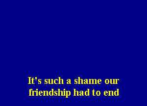 It's such a shame our
friendship had to end