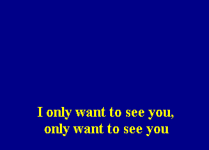 I only want to see you,
only want to see you