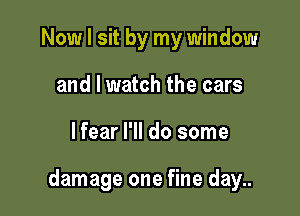 Now I sit by my window
and I watch the cars

lfear I'll do some

damage one fine day..