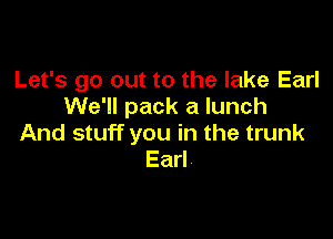 Let's go out to the lake Earl
We'll pack a lunch

And stuff you in the trunk
Earl