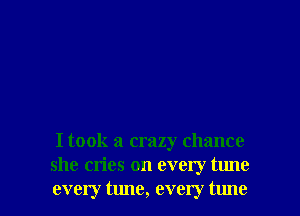 I took a crazy chance
she cries on every tune

every tune, every tune I