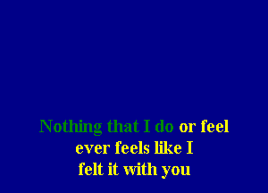 Nothing that I do or feel
ever feels like I
felt it with you