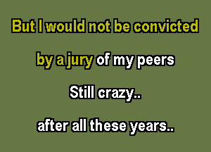 But I would not be convicted
by a jury of my peers
Still crazy..

after all these years..