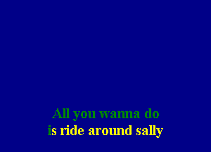 All you wanna do
is ride around sally