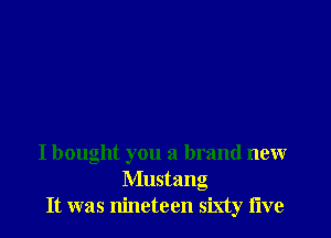 I bought you a brand new
Mustang
It was nineteen sixty live