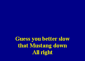 Guess you better slow
that Mustang down
All right