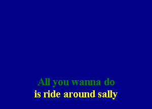 All you wanna do
is ride around sally