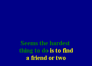 Seems the hardest
thing to do is to fmd
a friend or two