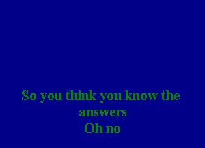 So you think you know the

answers
011 no