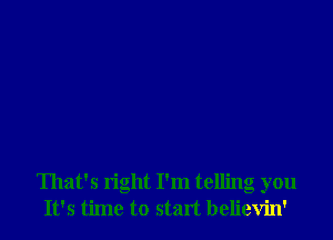 That's right I'm telling you
It's time to start believin'