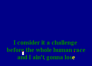 I consider it a challenge
beforta the Whole human race
and I ain't gonna lose