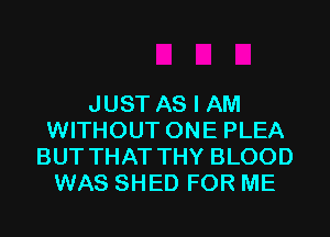 JUST AS I AM
WITHOUT ONE PLEA
BUT THAT THY BLOOD
WAS SHED FOR ME