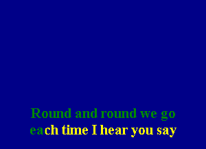Round and round we go
each time I hear you say
