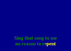 Sing that song to me
no reason to repent