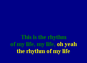 This is the rhythm
of my life, my life, 011 yeah
the rhythm of my life