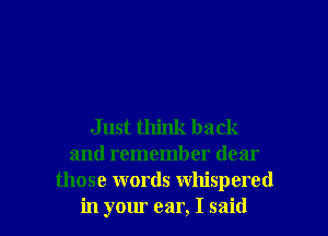 Just think back
and remember dear
those words whispered
in your ear, I said