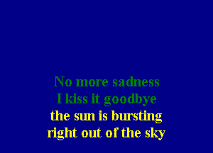 No more sadness
I kiss it goodbye
the sun is bursting
right out of the sky