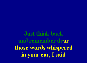 Just think back
and remember dear
those words whispered
in your ear, I said