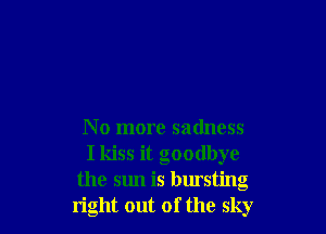 No more sadness
I kiss it goodbye
the sun is bursting
right out of the sky