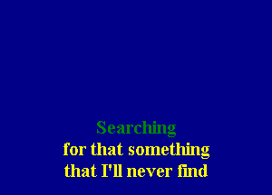 Searching
for that something
that I'll never find