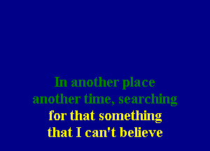 In another place
another time, searching
for that something

that I can't believe I