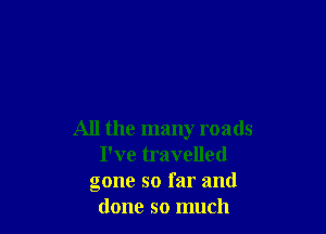 All the many roads
I've travelled
gone so far and
done so much