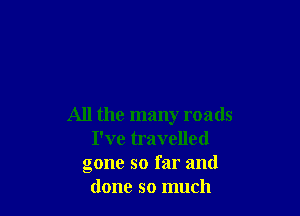 All the many roads
I've travelled
gone so far and
done so much