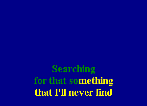 Searching
for that something
that I'll never find