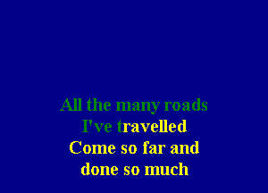 All the many roads
I've travelled
Come so far and
done so much