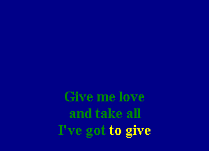 Give me love
and take all
I've got to give