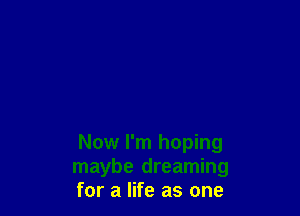 Now I'm hoping
maybe dreaming
for a life as one