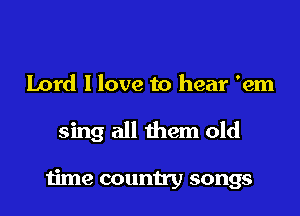 Lord I love to hear 'em

sing all them old

time country songs