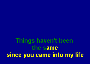 Things haven't been
the same
since you came into my life