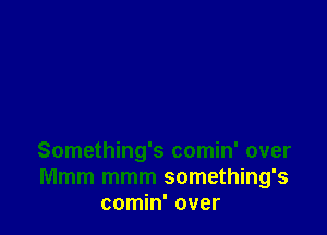 Something's comin' over
Mmm mmm something's
comin' over