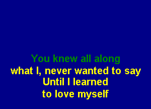 You knew all along

what I, never wanted to say
Until I learned

to love myself