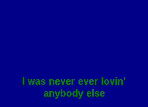 I was never ever Iovin'
anybody else