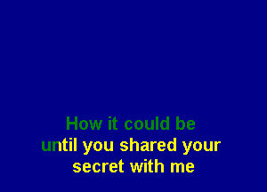 How it could be
until you shared your
secret with me
